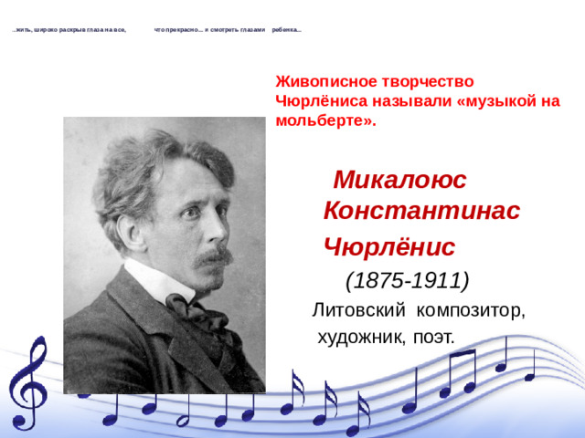 … жить, широко раскрыв глаза на все, что прекрасно... и смотреть глазами ребенка...   Живописное творчество Чюрлёниса называли «музыкой на мольберте».   Микалоюс Константинас  Чюрлёнис   (1875-1911)      Литовский композитор,  художник, поэт.