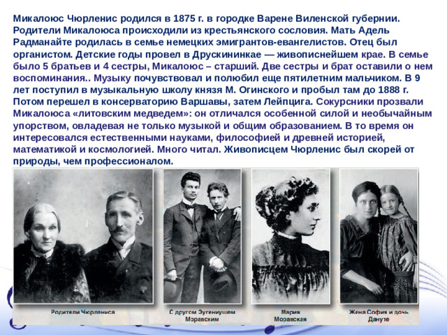 Микалоюс Чюрленис родился в 1875 г. в городке Варене Виленской губернии. Родители Микалоюса происходили из крестьянского сословия. Мать Адель Радманайте родилась в семье немецких эмигрантов-евангелистов. Отец был органистом. Детские годы провел в Друскининкае — живописнейшем крае. В семье было 5 братьев и 4 сестры, Микалоюс – старший. Две сестры и брат оставили о нем воспоминания. . Музыку почувствовал и полюбил еще пятилетним мальчиком. В 9 лет поступил в музыкальную школу князя М. Огинского и пробыл там до 1888 г. Потом перешел в консерваторию Варшавы, затем Лейпцига. Сокурсники прозвали Микалоюса «литовским медведем»: он отличался особенной силой и необычайным упорством, овладевая не только музыкой и общим образованием. В то время он интересовался естественными науками, философией и древней историей, математикой и космологией. Много читал. Живописцем Чюрленис был скорей от природы, чем профессионалом.