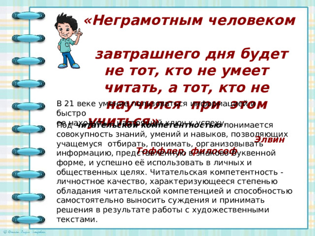   «Неграмотным человеком  завтрашнего дня будет не тот, кто не умеет читать, а тот, кто не научился при этом учиться»   Элвин Тоффлер, философ   В 21 веке умение пользоваться информацией и быстро ее находить – настоящий ключ к успеху. Под  читательской компетентностью понимается совокупность знаний, умений и навыков, позволяющих учащемуся отбирать, понимать, организовывать информацию, представленную в знаково-буквенной форме, и успешно её использовать в личных и общественных целях. Читательская компетентность - личностное качество, характеризующееся степенью обладания читательской компетенцией и способностью самостоятельно выносить суждения и принимать решения в результате работы с художественными текстами.