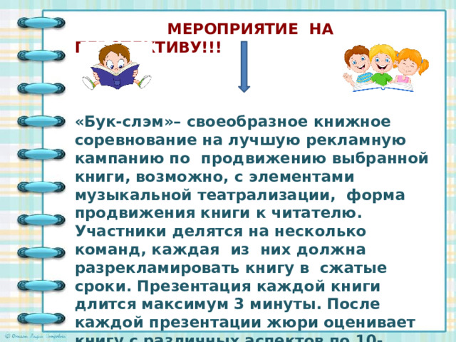 МЕРОПРИЯТИЕ НА ПЕРСПЕКТИВУ!!!    «Бук-слэм»– своеобразное книжное соревнование на лучшую рекламную кампанию по продвижению выбранной книги, возможно, с элементами музыкальной театрализации, форма продвижения книги к читателю. Участники делятся на несколько команд, каждая из них должна разрекламировать книгу в сжатые сроки. Презентация каждой книги длится максимум 3 минуты. После каждой презентации жюри оценивает книгу с различных аспектов по 10-балльной шкале. В конце мероприятия все «книги-участники» выставляются на стенде. Это своеобразный рейтинг самых читаемых книг с позиции сверстников.