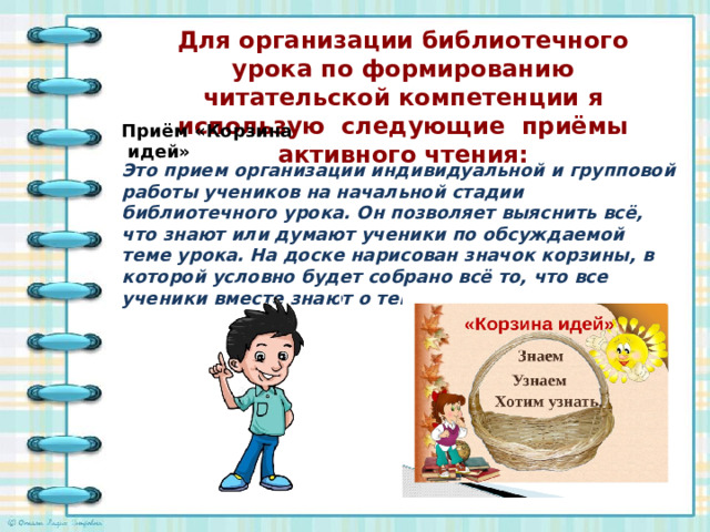 Для организации библиотечного урока по формированию читательской компетенции я использую следующие приёмы активного чтения:   Приём «Корзина  идей» Это прием организации индивидуальной и групповой работы учеников на начальной стадии библиотечного урока. Он позволяет выяснить всё, что знают или думают ученики по обсуждаемой теме урока. На доске нарисован значок корзины, в которой условно будет собрано всё то, что все ученики вместе знают о теме разговора.