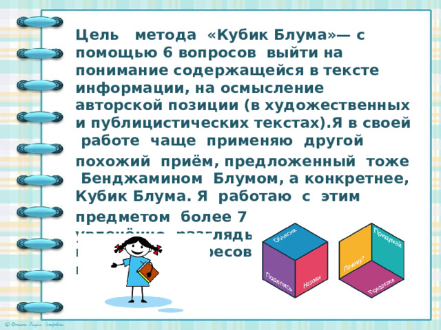 Цель метода «Кубик Блума»— с помощью 6 вопросов выйти на понимание содержащейся в тексте информации, на осмысление авторской позиции (в художественных и публицистических текстах).Я в своей работе чаще применяю другой похожий приём, предложенный тоже Бенджамином Блумом, а конкретнее, Кубик Блума. Я работаю с этим предметом более 7 лет. Дети очень увлечённо разглядывают грани кубика, заинтересованно ожидают вопроса.