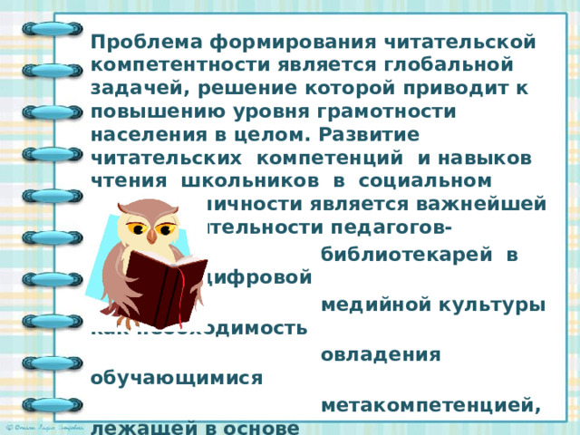 Проблема формирования читательской компетентности является глобальной задачей, решение которой приводит к повышению уровня грамотности населения в целом. Развитие читательских компетенций и навыков чтения школьников в социальном развитии личности является важнейшей целью деятельности педагогов-  библиотекарей в условиях цифровой  медийной культуры как необходимость  овладения обучающимися  метакомпетенцией, лежащей в основе  базовых процессов социализации –  обучения и воспитания, саморазвития и  самореализации субъектов.