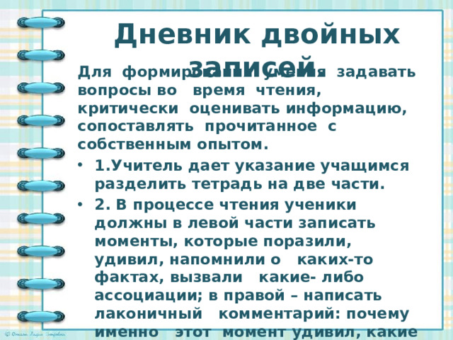 Дневник двойных записей.   Для формирования умения задавать вопросы во   время чтения, критически оценивать информацию, сопоставлять прочитанное с собственным опытом. 1.Учитель дает указание учащимся разделить тетрадь на две части. 2. В процессе чтения ученики должны в левой части записать моменты, которые поразили, удивил, напомнили о   каких-то фактах, вызвали   какие- либо ассоциации; в правой – написать    лаконичный   комментарий: почему   именно   этот  момент удивил, какие ассоциации вызвал, на какие мысли натолкнул.