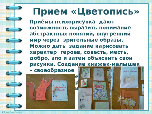 Прием «Цветопись»   Приёмы психорисунка дают возможность выразить понимание абстрактных понятий, внутренний мир через зрительные образы. Можно дать задание нарисовать характер героев, совесть, месть, добро, зло и затем объяснить свои рисунки. Создание книжек-малышек – своеобразное проявление читательских эмоций через зрительные образы, переданные через творческий продукт,