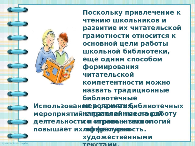 Поскольку привлечение к чтению школьников и развитие их читательской грамотности относится к основной цели работы школьной библиотеки, еще одним способом формирования читательской компетентности можно назвать традиционные библиотечные мероприятия, направленные на работу со справочными и литературно-художественными текстами. Использование в рамках библиотечных мероприятий стратегий текстовой деятельности и игровых технологий повышает их эффективность.