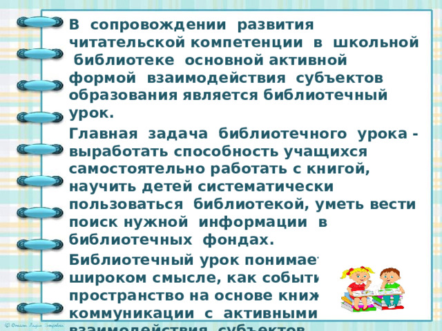 В сопровождении развития читательской компетенции в школьной библиотеке основной активной формой взаимодействия субъектов образования является библиотечный урок. Главная задача библиотечного урока - выработать способность учащихся самостоятельно работать с книгой, научить детей систематически пользоваться библиотекой, уметь вести поиск нужной информации в библиотечных фондах. Библиотечный урок понимается мною, в широком смысле, как событийное пространство на основе книжной коммуникации с активными способами взаимодействия субъектов образовательного процесса в решении задач развития читательских компетенций.