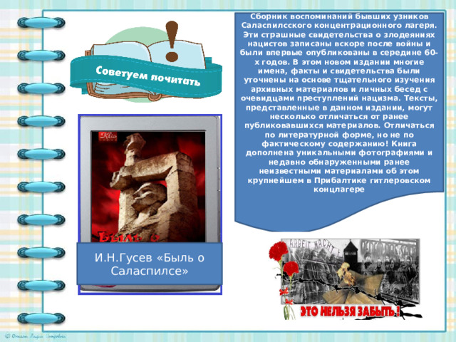 Сборник воспоминаний бывших узников Саласпилсского концентрационного лагеря. Эти страшные свидетельства о злодеяниях нацистов записаны вскоре после войны и были впервые опубликованы в середине 60-х годов. В этом новом издании многие имена, факты и свидетельства были уточнены на основе тщательного изучения архивных материалов и личных бесед с очевидцами преступлений нацизма. Тексты, представленные в данном издании, могут несколько отличаться от ранее публиковавшихся материалов. Отличаться по литературной форме, но не по фактическому содержанию! Книга дополнена уникальными фотографиями и недавно обнаруженными ранее неизвестными материалами об этом крупнейшем в Прибалтике гитлеровском концлагере И.Н.Гусев «Быль о Саласпилсе»