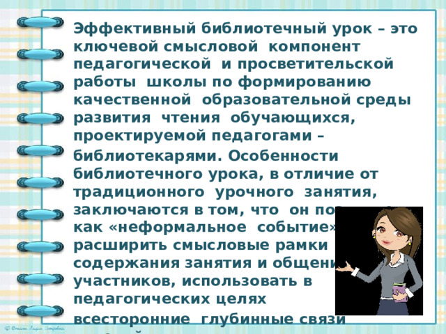 Эффективный библиотечный урок – это ключевой смысловой компонент педагогической и просветительской работы школы по формированию качественной образовательной среды развития чтения обучающихся, проектируемой педагогами – библиотекарями. Особенности библиотечного урока, в отличие от традиционного урочного занятия, заключаются в том, что он позволяет как «неформальное событие» расширить смысловые рамки содержания занятия и общения участников, использовать в педагогических целях всесторонние глубинные связи явлений и фактов действительности, усиливая воздействие на мировоззрение обучающихся.