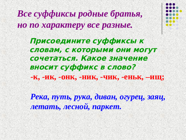 Все суффиксы родные братья, но по характеру все разные. Присоедините суффиксы к словам, с которыми они могут сочетаться. Какое значение вносит суффикс в слово? -к, -ик, -онк, -ник, -чик, -еньк, –ищ;  Река, путь, рука, диван, огурец, заяц, летать, лесной, паркет.