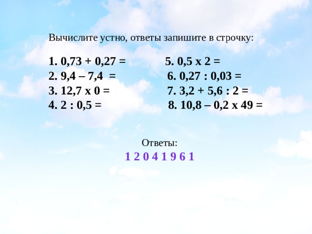 Вычислите устно, ответы запишите в строчку: 1. 0,73 + 0,27 = 5. 0,5 x 2 = 2. 9,4 – 7,4 = 6. 0,27 : 0,03 = 3. 12,7 x 0 = 7. 3,2 + 5,6 : 2 = 4. 2 : 0,5 = 8. 10,8 – 0,2 x 49 = Ответы: 1 2 0 4 1 9 6 1