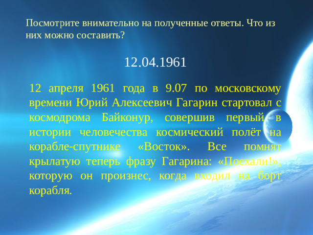 Посмотрите внимательно на полученные ответы. Что из них можно составить? 12.04.1961 12 апреля 1961 года в 9.07 по московскому времени Юрий Алексеевич Гагарин стартовал с космодрома Байконур, совершив первый в истории человечества космический полёт на корабле-спутнике «Восток». Все помнят крылатую теперь фразу Гагарина: «Поехали!», которую он произнес, когда входил на борт корабля.