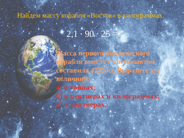 Найдем массу корабля «Восток» в килограммах.  2,1 · 90 · 25 = Масса первого космического корабля вместе с космонавтом составила 4725 кг. Выразите эту величину: а) в тоннах; б) в центнерах и килограммах; в) в центнерах.