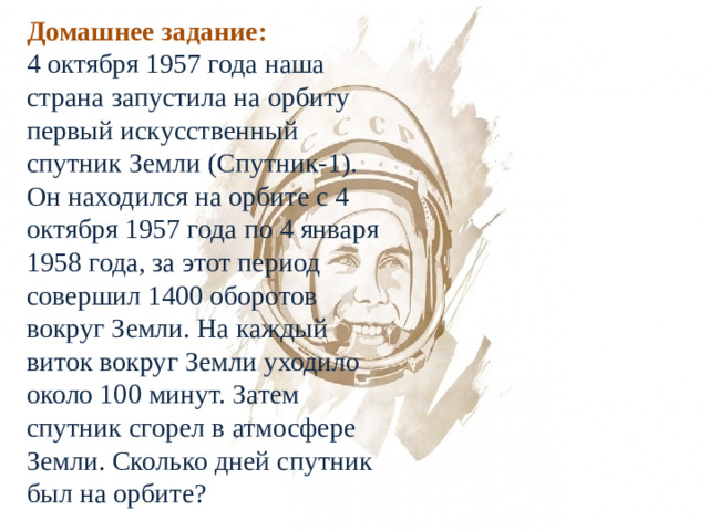 Домашнее задание: 4 октября 1957 года наша страна запустила на орбиту первый искусственный спутник Земли (Спутник-1). Он находился на орбите с 4 октября 1957 года по 4 января 1958 года, за этот период совершил 1400 оборотов вокруг Земли. На каждый виток вокруг Земли уходило около 100 минут. Затем спутник сгорел в атмосфере Земли. Сколько дней спутник был на орбите?