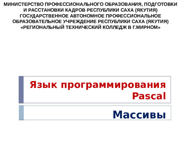 МИНИСТЕРСТВО ПРОФЕССИОНАЛЬНОГО ОБРАЗОВАНИЯ, ПОДГОТОВКИ И РАССТАНОВКИ КАДРОВ РЕСПУБЛИКИ САХА (ЯКУТИЯ) ГОСУДАРСТВЕННОЕ АВТОНОМНОЕ ПРОФЕССИОНАЛЬНОЕ ОБРАЗОВАТЕЛЬНОЕ УЧРЕЖДЕНИЕ РЕСПУБЛИКИ САХА (ЯКУТИЯ) «РЕГИОНАЛЬНЫЙ ТЕХНИЧЕСКИЙ КОЛЛЕДЖ В Г.МИРНОМ» Язык программирования Pascal Массивы