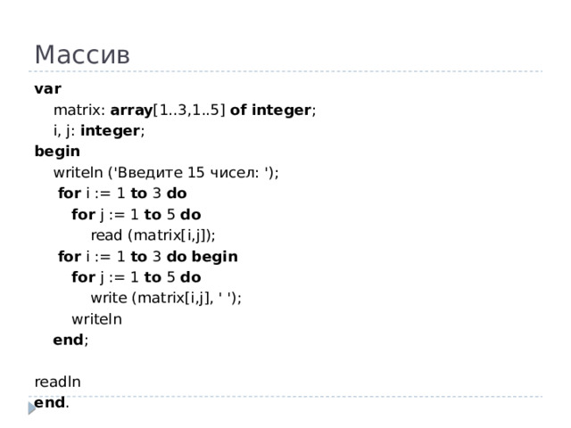 Массив var  matrix: array [1..3,1..5] of  integer ;  i, j: integer ; begin  writeln ('Введите 15 чисел: ');   for i := 1 to 3 do  for j := 1 to 5 do  read (matrix[i,j]);   for i := 1 to 3 do  begin  for j := 1 to 5 do  write (matrix[i,j], ' ');  writeln  end ;   readln end .