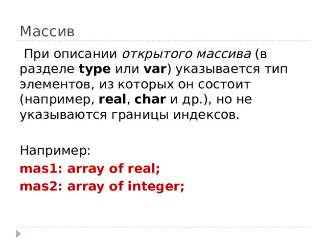 Массив   При описании открытого массива (в разделе type или var ) указывается тип элементов, из которых он состоит (например, real , char и др.), но не указываются границы индексов. Например: mas1: array of real; mas2: array of integer;