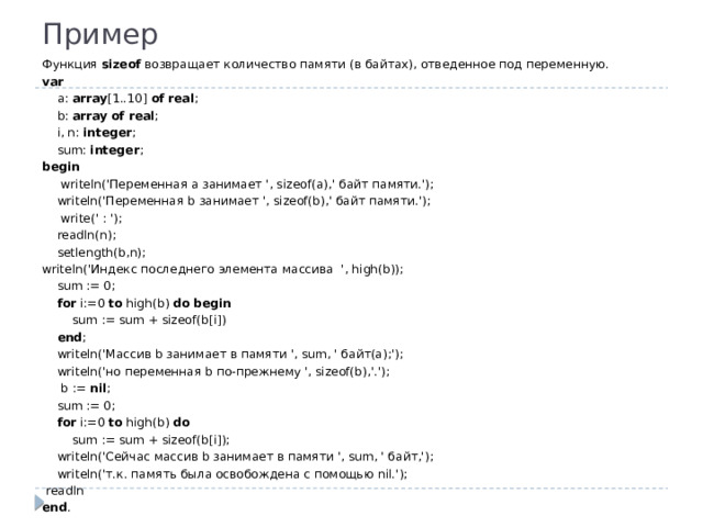 Пример Функция sizeof возвращает количество памяти (в байтах), отведенное под переменную. var  a: array [1..10] of  real ;  b: array  of  real ;  i, n: integer ;  sum: integer ; begin   writeln('Переменная a занимает ', sizeof(a),' байт памяти.');  writeln('Переменная b занимает ', sizeof(b),' байт памяти.');   write(' : ');  readln(n);  setlength(b,n); writeln('Индекс последнего элемента массива ', high(b));   sum := 0;  for i:=0 to high(b) do  begin  sum := sum + sizeof(b[i])  end ;  writeln('Массив b занимает в памяти ', sum, ' байт(а);');  writeln('но переменная b по-прежнему ', sizeof(b),'.');   b := nil ;  sum := 0;  for i:=0 to high(b) do  sum := sum + sizeof(b[i]);  writeln('Сейчас массив b занимает в памяти ', sum, ' байт,');  writeln('т.к. память была освобождена с помощью nil.');   readln end .