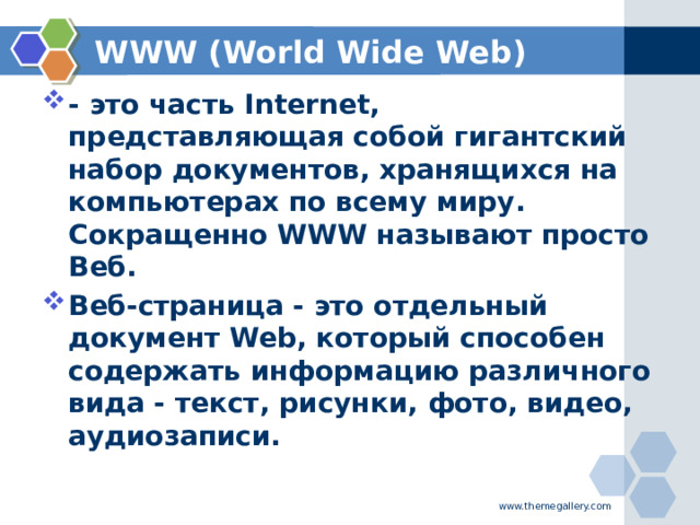 WWW (World Wide Web) - это часть Internet, представляющая собой гигантский набор документов, хранящихся на компьютерах по всему миру. Сокращенно WWW называют просто Веб. Веб-страница - это отдельный документ Web, который способен содержать информацию различного вида - текст, рисунки, фото, видео, аудиозаписи. www.themegallery.com