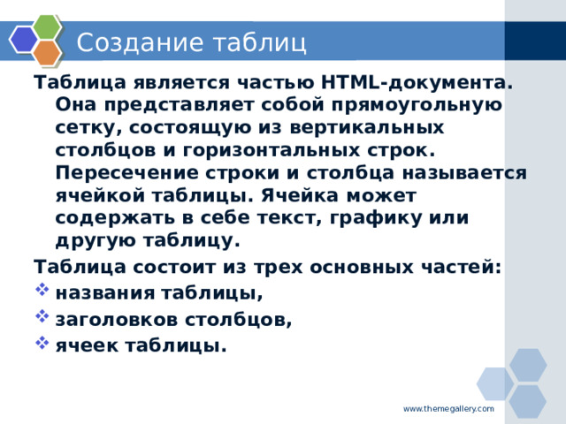 Создание таблиц Таблица является частью HTML-документа. Она представляет собой прямоугольную сетку, состоящую из вертикальных столбцов и горизонтальных строк. Пересечение строки и столбца называется ячейкой таблицы. Ячейка может содержать в себе текст, графику или другую таблицу. Таблица состоит из трех основных частей: названия таблицы, заголовков столбцов, ячеек таблицы.  www.themegallery.com