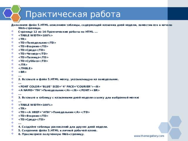 Практическая работа Дополните файл 5.HTML описанием таблицы, содержащей названия дней недели, поместив его в начало Web-страницы. Страница 12 из 16 Практические работы по HTML ...   Понедельник Вторник Среда Четверг Пятница Суббота    ... 2. Вставьте в файл 5.HTML метку, указывающую на понедельник. ...  Понедельник ... 3. Вставьте в таблицу с названиями дней недели ссылку для выбранной метки: ...   Понедельник Вторник Среда ... 4. Создайте таблицы расписаний для других дней недели. 5. Сохраните файл 5.HTML в личной рабочей папке. 6. Просмотрите полученную Web-страницу.  www.themegallery.com