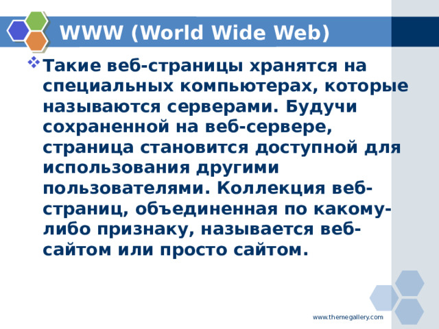 WWW (World Wide Web) Такие веб-страницы хранятся на специальных компьютерах, которые называются серверами. Будучи сохраненной на веб-сервере, страница становится доступной для использования другими пользователями. Коллекция веб-страниц, объединенная по какому-либо признаку, называется веб-сайтом или просто сайтом.  www.themegallery.com