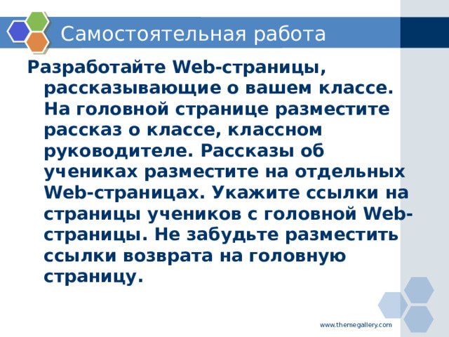 Самостоятельная работа Разработайте Web-страницы, рассказывающие о вашем классе. На головной странице разместите рассказ о классе, классном руководителе. Рассказы об учениках разместите на отдельных Web-страницах. Укажите ссылки на страницы учеников с головной Web-страницы. Не забудьте разместить ссылки возврата на головную страницу. www.themegallery.com