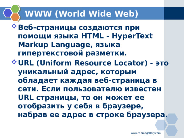 WWW (World Wide Web) Веб-страницы создаются при помощи языка HTML - HyperText Markup Language, языка гипертекстовой разметки. URL (Uniform Resource Locator) - это уникальный адрес, которым обладает каждая веб-страница в сети. Если пользователю известен URL страницы, то он может ее отобразить у себя в браузере, набрав ее адрес в строке браузера.    www.themegallery.com