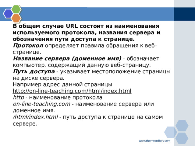 В общем случае URL состоит из наименования используемого протокола, названия сервера и обозначения пути доступа к странице.  Протокол   определяет правила обращения к веб-странице.  Название сервера (доменное имя)  - обозначает компьютер, содержащий данную веб-страницу.  Путь доступа  - указывает местоположение страницы на диске сервера.  Например адрес данной страницы http://on-line-teaching.com/html/index.html  http  - наименование протокола  on-line-teaching.com  - наименование сервера или доменное имя.  /html/index.html  - путь доступа к странице на самом сервере.   www.themegallery.com