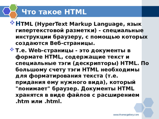 Что такое HTML H TML (HyperText Markup Language, язык гипертекстовой разметки) - специальные инструкции браузеру, с помощью которых создаются Веб-страницы. Т.е. Web-страницы - это документы в формате HTML, содержащие текст и специальные тэги (дескрипторы) HTML. По большому счету тэги HTML необходимы для форматирования текста (т.е. придания ему нужного вида), который 