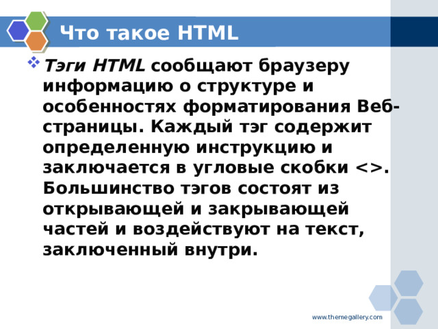 Что такое HTML Тэги HTML  сообщают браузеру информацию о структуре и особенностях форматирования Веб-страницы. Каждый тэг содержит определенную инструкцию и заключается в угловые скобки . Большинство тэгов состоят из открывающей и закрывающей частей и воздействуют на текст, заключенный внутри.  www.themegallery.com