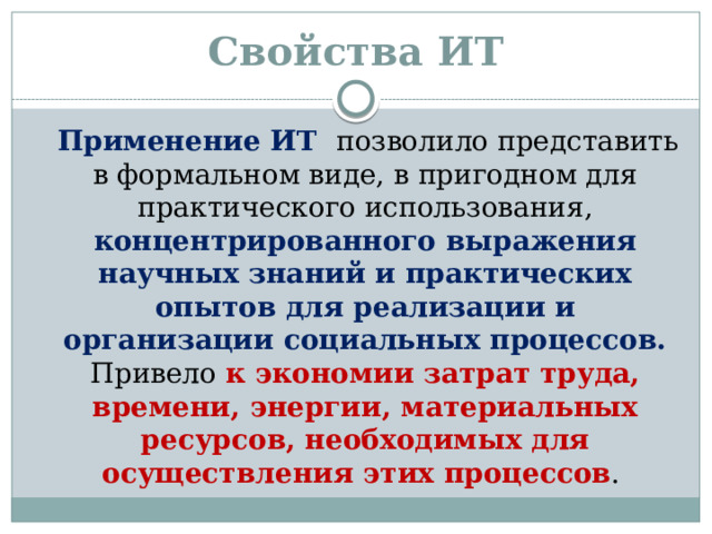 Свойства ИТ  Применение ИТ позволило представить в формальном виде, в пригодном для практического использования, концентрированного выражения научных знаний и практических опытов для реализации и организации социальных процессов. Привело к экономии затрат труда, времени, энергии, материальных ресурсов, необходимых для осуществления этих процессов .