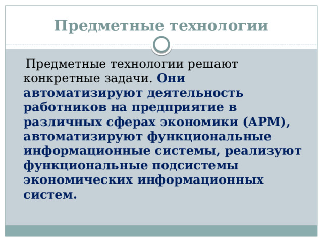 Предметные технологии  Предметные технологии решают конкретные задачи. Они автоматизируют деятельность работников на предприятие в различных сферах экономики (АРМ), автоматизируют функциональные информационные системы, реализуют функциональные подсистемы экономических информационных систем.