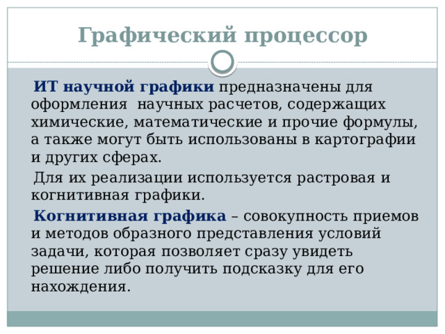 Графический процессор  ИТ научной графики предназначены для оформления научных расчетов, содержащих химические, математические и прочие формулы, а также могут быть использованы в картографии и других сферах.  Для их реализации используется растровая и когнитивная графики.  Когнитивная графика – совокупность приемов и методов образного представления условий задачи, которая позволяет сразу увидеть решение либо получить подсказку для его нахождения.