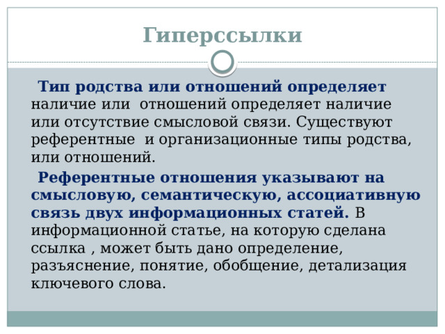 Гиперссылки  Тип родства или отношений определяет наличие или отношений определяет наличие или отсутствие смысловой связи. Существуют референтные и организационные типы родства, или отношений.  Референтные отношения указывают на смысловую, семантическую, ассоциативную связь двух информационных статей. В информационной статье, на которую сделана ссылка , может быть дано определение, разъяснение, понятие, обобщение, детализация ключевого слова.