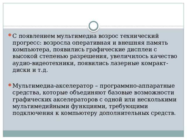 С появлением мультимедиа возрос технический прогресс: возросла оперативная и внешняя память компьютера, появились графические дисплеи с высокой степенью разрешения, увеличилось качество аудио-видеотехники, появились лазерные комракт-диски и т.д. Мультимедиа-акселератор – программно-аппаратные средства, которые объединяют базовые возможности графических акселераторов с одной или несколькими мультимедийными функциями, требующими подключения к компьютеру дополнительных средств.