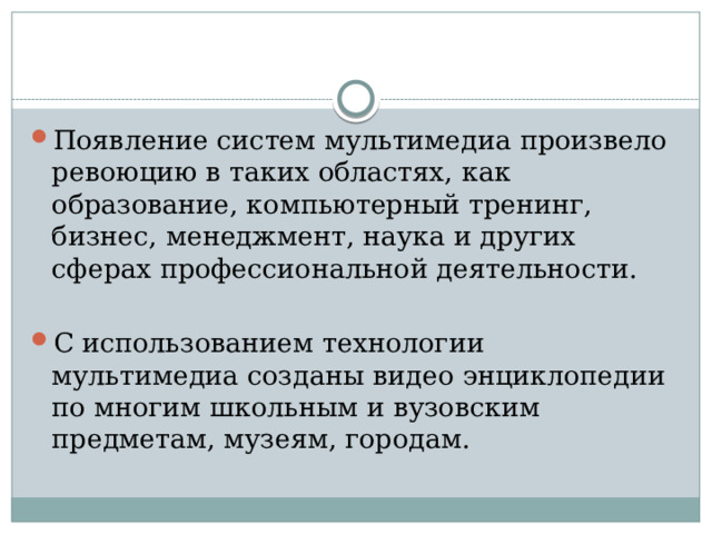 Появление систем мультимедиа произвело ревоюцию в таких областях, как образование, компьютерный тренинг, бизнес, менеджмент, наука и других сферах профессиональной деятельности. С использованием технологии мультимедиа созданы видео энциклопедии по многим школьным и вузовским предметам, музеям, городам.