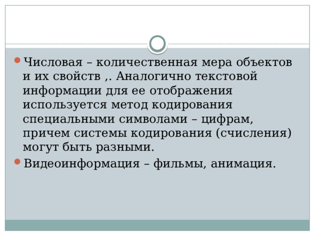 Числовая – количественная мера объектов и их свойств ,. Аналогично текстовой информации для ее отображения используется метод кодирования специальными символами – цифрам, причем системы кодирования (счисления) могут быть разными. Видеоинформация – фильмы, анимация.