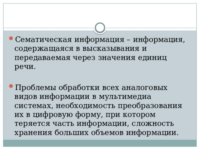 Сематическая информация – информация, содержащаяся в высказывания и передаваемая через значения единиц речи. Проблемы обработки всех аналоговых видов информации в мультимедиа системах, необходимость преобразования их в цифровую форму, при котором теряется часть информации, сложность хранения больших объемов информации.