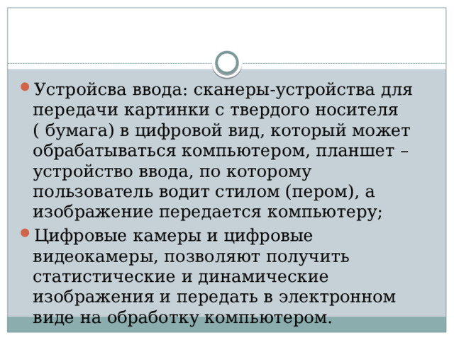 Устройсва ввода: сканеры-устройства для передачи картинки с твердого носителя ( бумага) в цифровой вид, который может обрабатываться компьютером, планшет – устройство ввода, по которому пользователь водит стилом (пером), а изображение передается компьютеру; Цифровые камеры и цифровые видеокамеры, позволяют получить статистические и динамические изображения и передать в электронном виде на обработку компьютером.