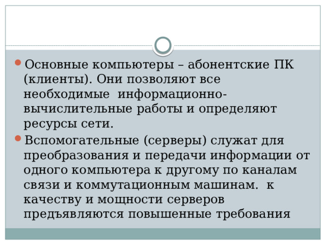 Основные компьютеры – абонентские ПК (клиенты). Они позволяют все необходимые информационно-вычислительные работы и определяют ресурсы сети. Вспомогательные (серверы) служат для преобразования и передачи информации от одного компьютера к другому по каналам связи и коммутационным машинам. к качеству и мощности серверов предъявляются повышенные требования