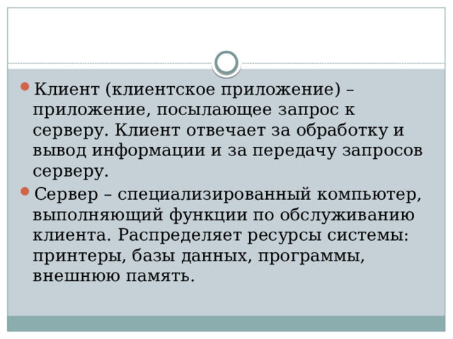 Клиент (клиентское приложение) – приложение, посылающее запрос к серверу. Клиент отвечает за обработку и вывод информации и за передачу запросов серверу. Сервер – специализированный компьютер, выполняющий функции по обслуживанию клиента. Распределяет ресурсы системы: принтеры, базы данных, программы, внешнюю память.