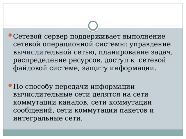 Сетевой сервер поддерживает выполнение сетевой операционной системы: управление вычислительной сетью, планирование задач, распределение ресурсов, доступ к сетевой файловой системе, защиту информации. По способу передачи информации вычислительные сети делятся на сети коммутации каналов, сети коммутации сообщений, сети коммутации пакетов и интегральные сети.