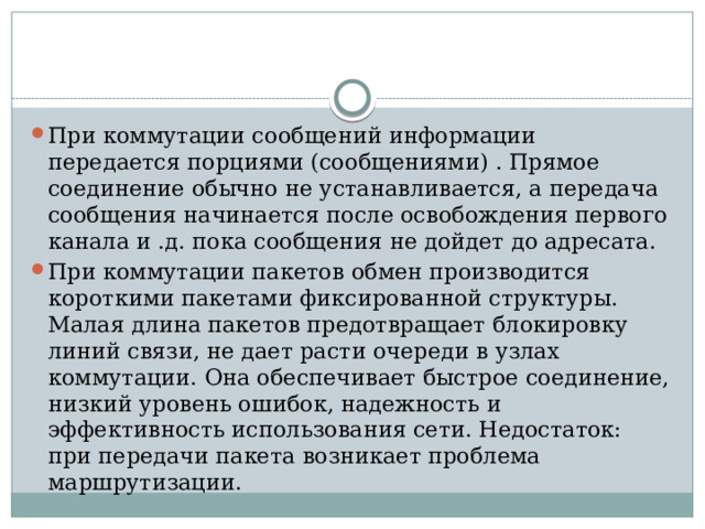 При коммутации сообщений информации передается порциями (сообщениями) . Прямое соединение обычно не устанавливается, а передача сообщения начинается после освобождения первого канала и .д. пока сообщения не дойдет до адресата. При коммутации пакетов обмен производится короткими пакетами фиксированной структуры. Малая длина пакетов предотвращает блокировку линий связи, не дает расти очереди в узлах коммутации. Она обеспечивает быстрое соединение, низкий уровень ошибок, надежность и эффективность использования сети. Недостаток: при передачи пакета возникает проблема маршрутизации.