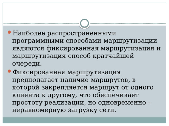 Наиболее распространенными программными способами маршрутизации являются фиксированная маршрутизация и маршрутизация способ кратчайшей очереди. Фиксированная маршрутизация предполагает наличие маршрутов, в которой закрепляется маршрут от одного клиента к другому, что обеспечивает простоту реализации, но одновременно – неравномерную загрузку сети.