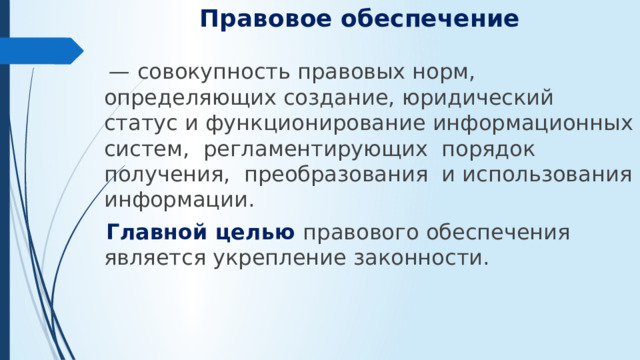 Правовое обеспечение    — совокупность правовых норм, определяющих со­здание, юридический статус и функционирование информационных систем, регламентирующих порядок получения, преобразования и использования информации.  Главной целью правового обеспечения является укрепление законности.