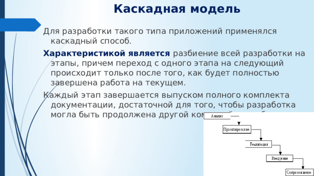 Каскадная модель   Для разработки такого типа приложений применялся каскадный способ. Характеристикой является разбиение всей разработки на этапы, причем переход с одного этапа на следующий происходит только после того, как будет полностью завершена работа на текущем. Каждый этап завершается выпуском полного комплекта документации, достаточной для того, чтобы разработка могла быть продолжена другой командой разработчиков.