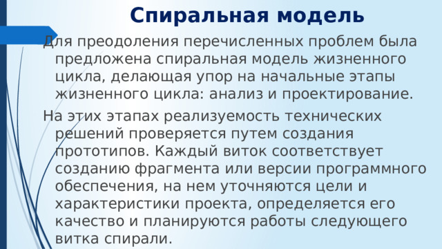 Спиральная модель   Для преодоления перечисленных проблем была предложена спиральная модель жизненного цикла, делающая упор на начальные этапы жизненного цикла: анализ и проектирование. На этих этапах реализуемость технических решений проверяется путем создания прототипов. Каждый виток соответствует созданию фрагмента или версии программного обеспечения, на нем уточняются цели и характеристики проекта, определяется его качество и планируются работы следующего витка спирали.