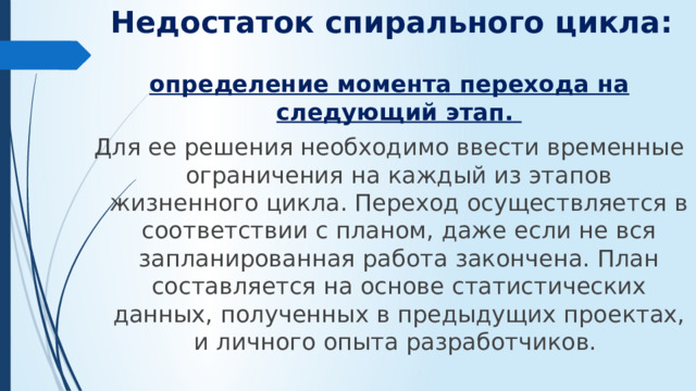 Недостаток спирального цикла: определение момента перехода на следующий этап. Для ее решения необходимо ввести временные ограничения на каждый из этапов жизненного цикла. Переход осуществляется в соответствии с планом, даже если не вся запланированная работа закончена. План составляется на основе статистических данных, полученных в предыдущих проектах, и личного опыта разработчиков.