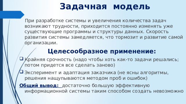 Задачная модель    При разработке системы и увеличения количества задач возникают трудности, приходится постоянно изменять уже существующие программы и структуры данных. Скорость развития системы замедляется, что тормозит и развитие самой организации. Целесообразное применение: Крайняя срочность (надо чтобы хоть как-то задачи решались; потом придется все сделать заново) Эксперимент и адаптация заказчика (не ясны алгоритмы, решения нащупываются методом проб и ошибок) Общий вывод: достаточно большую эффективную информационной системы таким способом создать невозможно